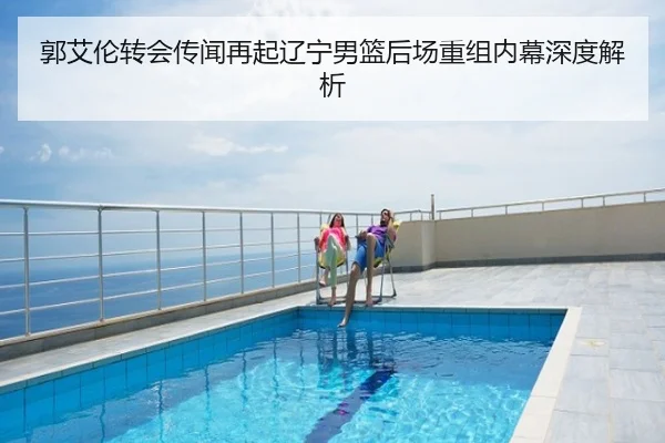 郭艾伦转会传闻再起辽宁男篮后场重组内幕深度解析