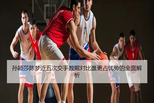 孙颖莎陈梦近五次交手数据对比谁更占优势的全面解析
