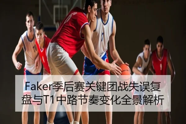 Faker季后赛关键团战失误复盘与T1中路节奏变化全景解析