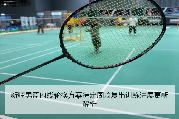 新疆男篮内线轮换方案待定周琦复出训练进展更新解析