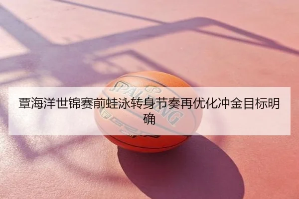 覃海洋世锦赛前蛙泳转身节奏再优化冲金目标明确