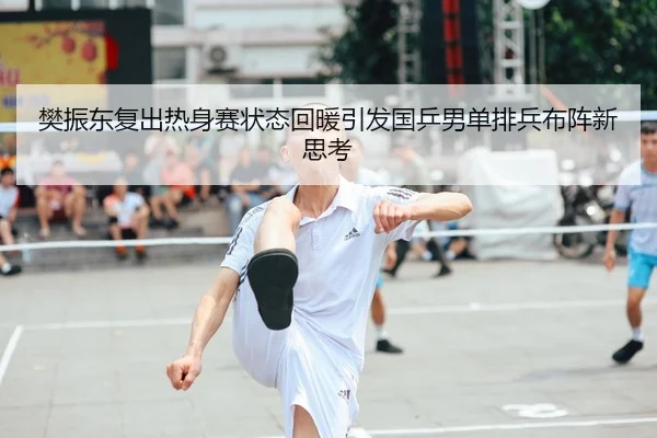 樊振东复出热身赛状态回暖引发国乒男单排兵布阵新思考