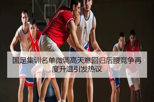 国足集训名单微调高天意回归后腰竞争再度升温引发热议