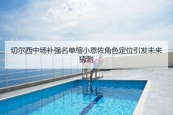 切尔西中场补强名单缩小恩佐角色定位引发未来猜测