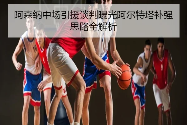 阿森纳中场引援谈判曝光阿尔特塔补强思路全解析