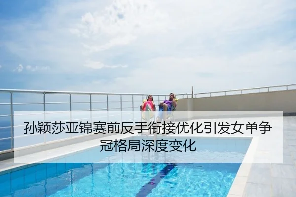 孙颖莎亚锦赛前反手衔接优化引发女单争冠格局深度变化