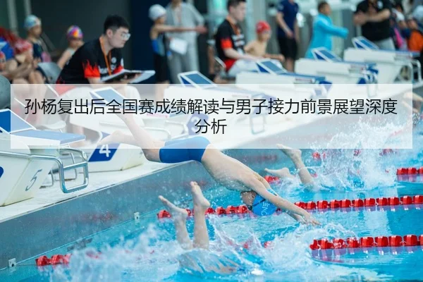 孙杨复出后全国赛成绩解读与男子接力前景展望深度分析